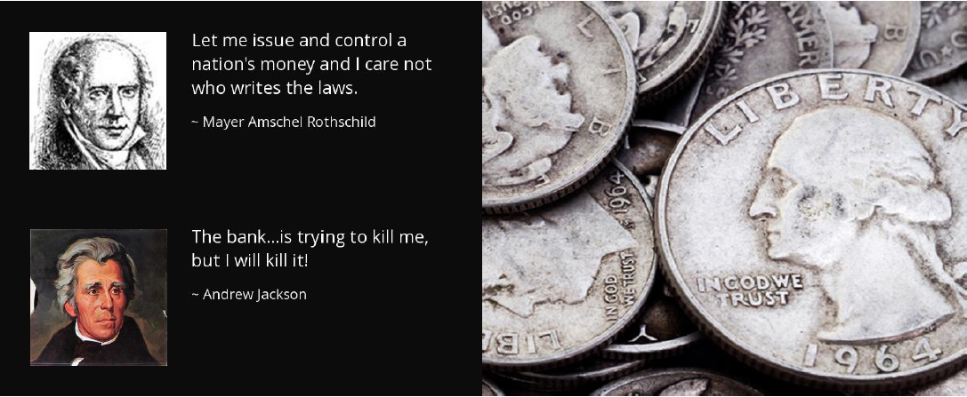 Quotes: let me issue and controll a nations money and I care not who writes the laws - rothschild, The banks is trying to kill me but I will kill it! - Andrew Jackson